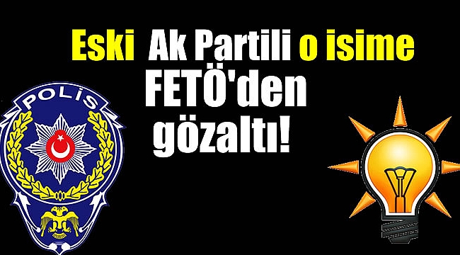 Eski Ak Partili o isime FETÖ'den gözaltı