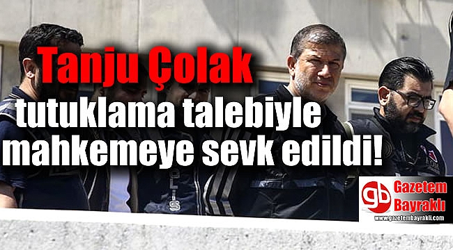 Tanju Çolak tutuklama talebiyle mahkemeye sevk edildi
