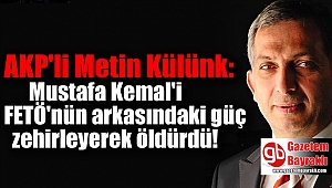 AK Partili vekil: Mustafa Kemal'i FETÖ'nün arkasındaki güç zehirleyerek öldürdü