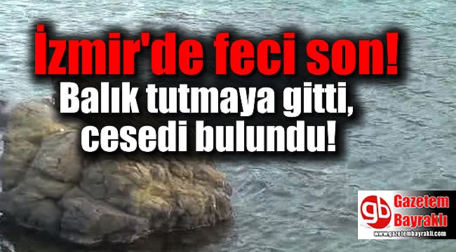 İzmir'de feci son : Balık tutmaya gitti, cesedi bulundu