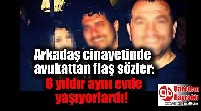 Arkadaş cinayetinde avukattan flaş sözler: 6 yıldır aynı evde yaşıyorlardı