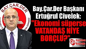 Bay.Çar.Der Başkanı Ertuğrul Civelek: Ekonomi süperse Vatandaş niye borçlu