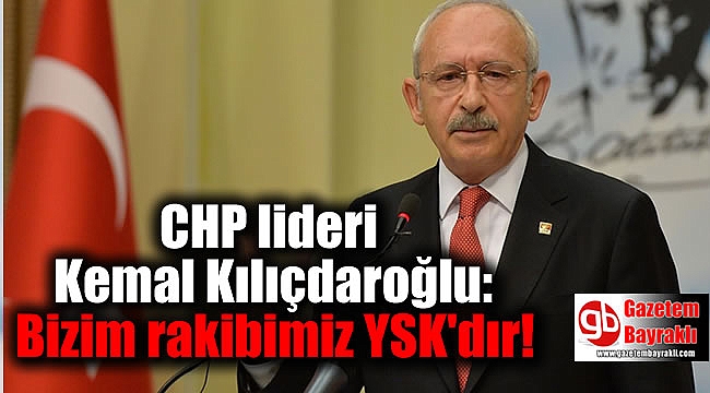 CHP lideri Kemal Kılıçdaroğlu: Bizim rakibimiz YSK'dır