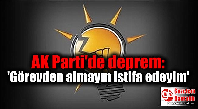 AK Parti'de deprem: 'Görevden almayın istifa edeyim'