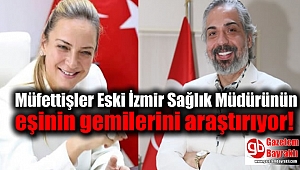 Müfettişler Eski İzmir Sağlık Müdürünün eşinin gemilerini araştırıyor
