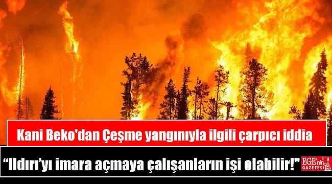 Kani Beko'dan Çeşme yangınıyla ilgili çarpıcı iddia “Ildırı’yı imara açmaya çalışanların işi olabilir!”