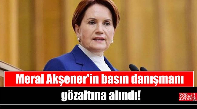 Meral Akşener'in basın danışmanı gözaltına alındı