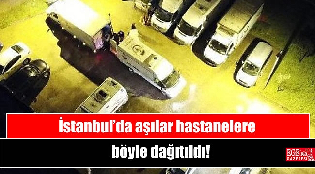 İstanbul’da aşılar hastanelere böyle dağıtıldı